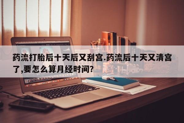 卖正品米非米索购买微信药流打胎后十天后又刮宫.药流后十天又清宫了,要怎么算月经时间？